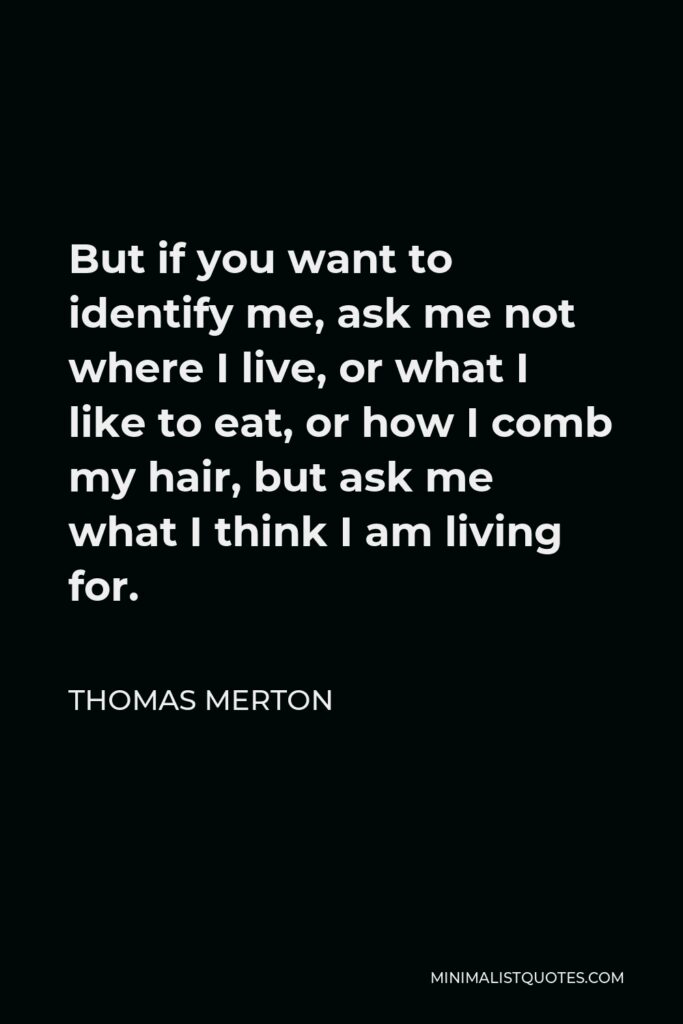 Thomas Merton Quote - But if you want to identify me, ask me not where I live, or what I like to eat, or how I comb my hair, but ask me what I think I am living for.