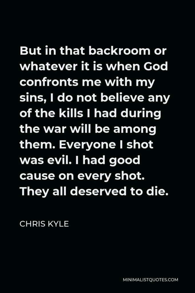 Chris Kyle Quote - But in that backroom or whatever it is when God confronts me with my sins, I do not believe any of the kills I had during the war will be among them. Everyone I shot was evil. I had good cause on every shot. They all deserved to die.