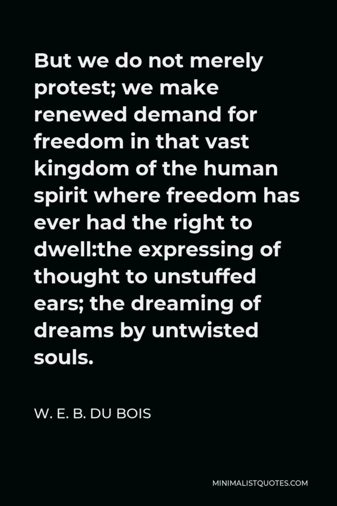 W. E. B. Du Bois Quote - But we do not merely protest; we make renewed demand for freedom in that vast kingdom of the human spirit where freedom has ever had the right to dwell:the expressing of thought to unstuffed ears; the dreaming of dreams by untwisted souls.
