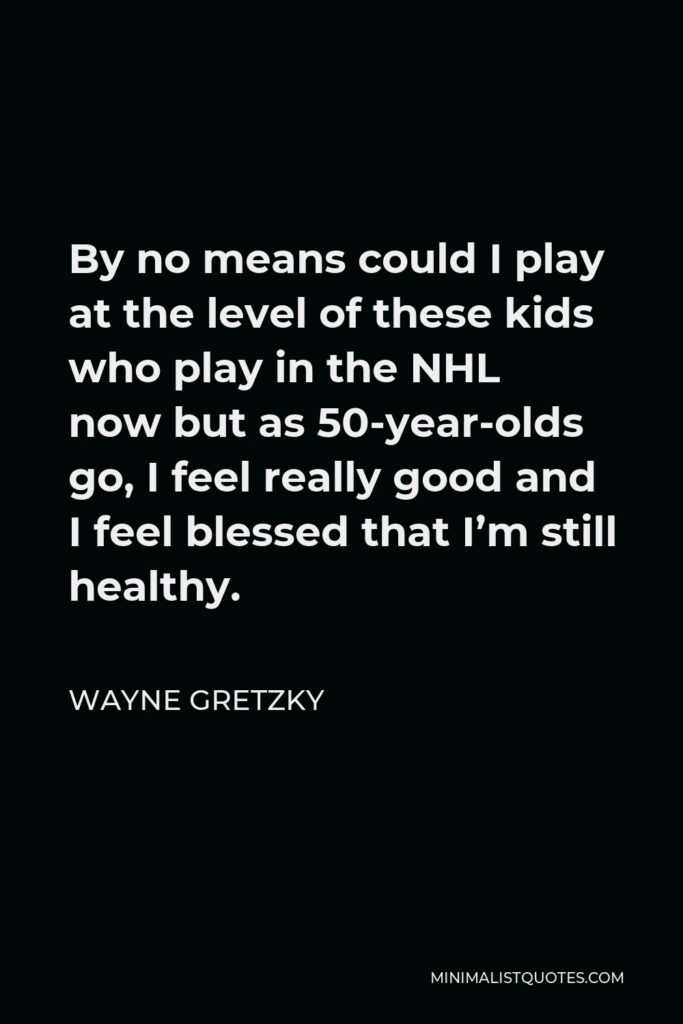 Wayne Gretzky Quote - By no means could I play at the level of these kids who play in the NHL now but as 50-year-olds go, I feel really good and I feel blessed that I’m still healthy.