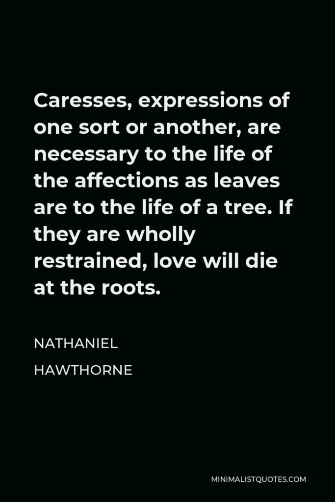 Nathaniel Hawthorne Quote - Caresses, expressions of one sort or another, are necessary to the life of the affections as leaves are to the life of a tree. If they are wholly restrained, love will die at the roots.