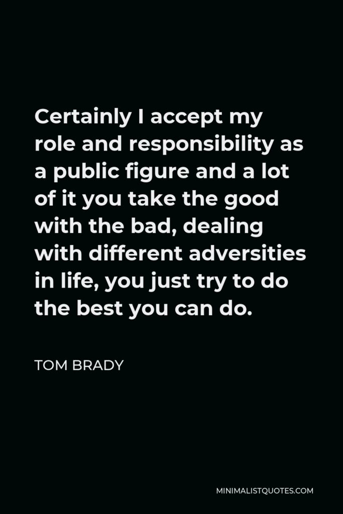 Tom Brady Quote - Certainly I accept my role and responsibility as a public figure and a lot of it you take the good with the bad, dealing with different adversities in life, you just try to do the best you can do.