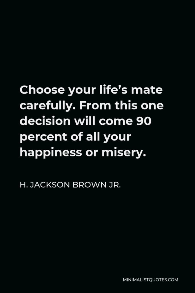 H. Jackson Brown Jr. Quote - Choose your life’s mate carefully. From this one decision will come 90 percent of all your happiness or misery.