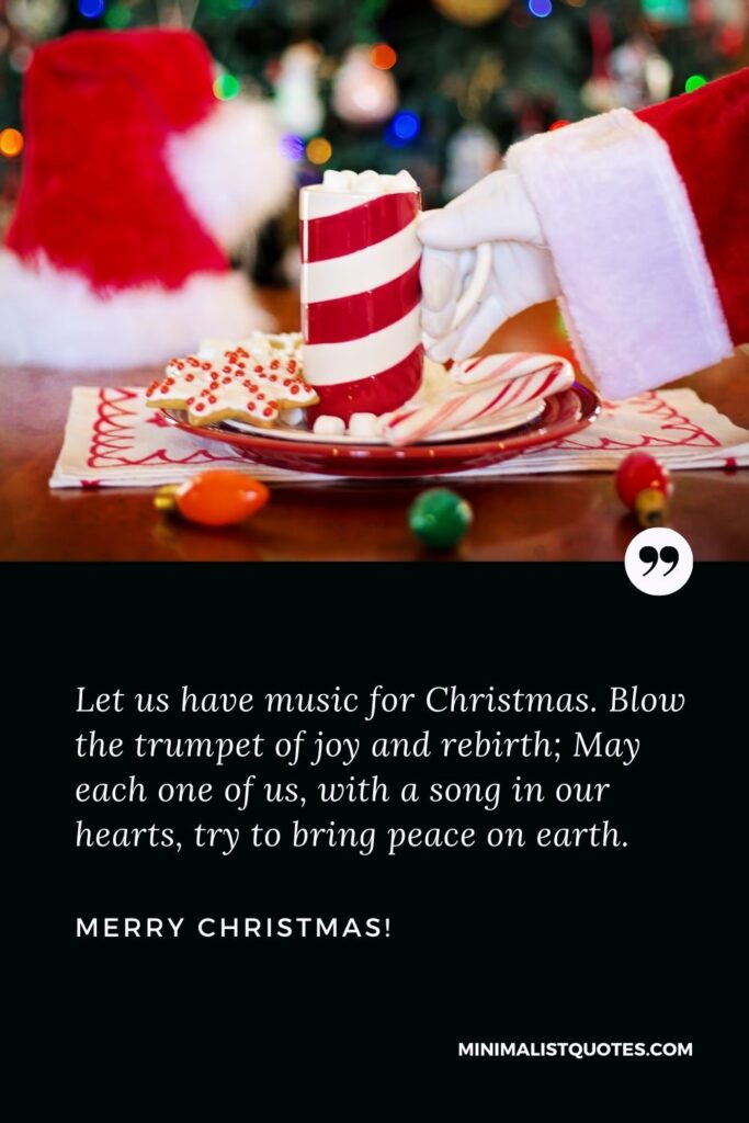 Christmas season quotes: Let us have music for Christmas. Blow the trumpet of joy and rebirth; May each one of us, with a song in our hearts, try to bring peace on earth. Merry Christmas!