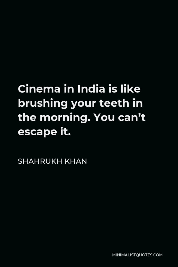 Shahrukh Khan Quote - Cinema in India is like brushing your teeth in the morning. You can’t escape it.