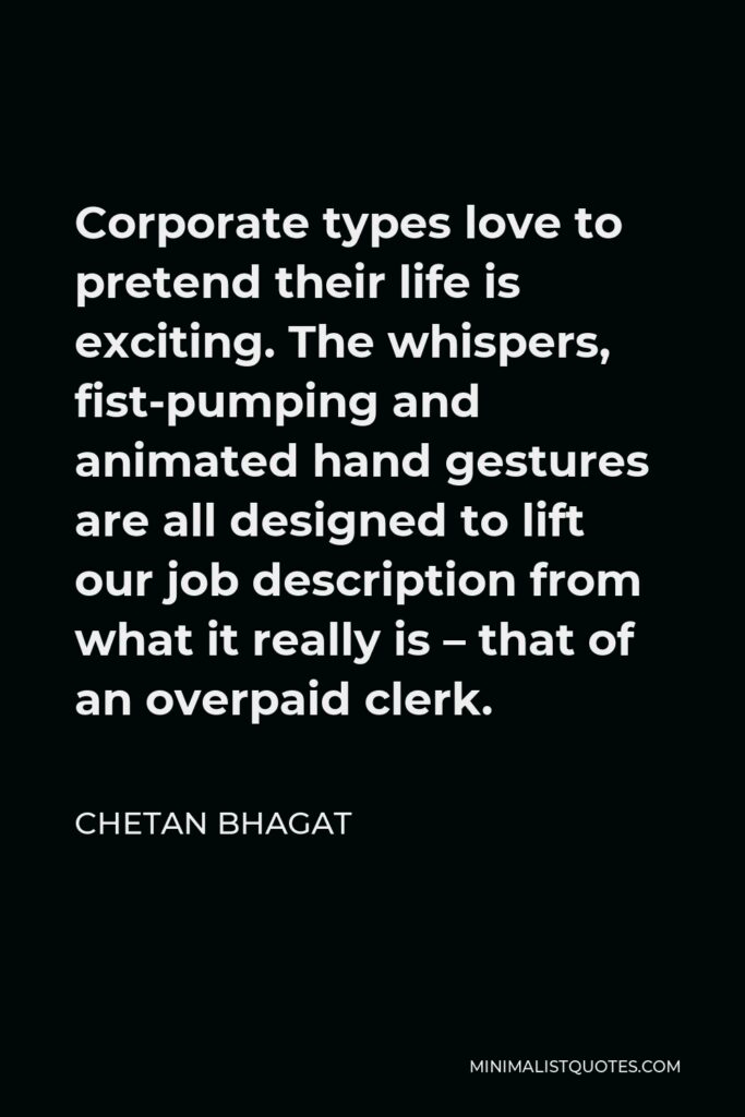 Chetan Bhagat Quote - Corporate types love to pretend their life is exciting. The whispers, fist-pumping and animated hand gestures are all designed to lift our job description from what it really is – that of an overpaid clerk.