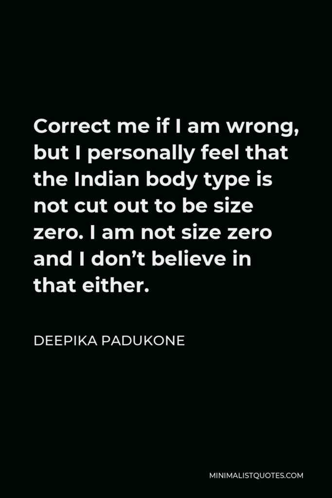 Deepika Padukone Quote - Correct me if I am wrong, but I personally feel that the Indian body type is not cut out to be size zero. I am not size zero and I don’t believe in that either.