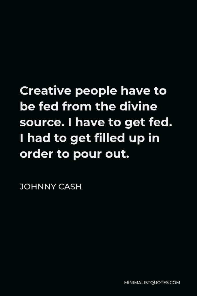 Johnny Cash Quote - Creative people have to be fed from the divine source. I have to get fed. I had to get filled up in order to pour out.
