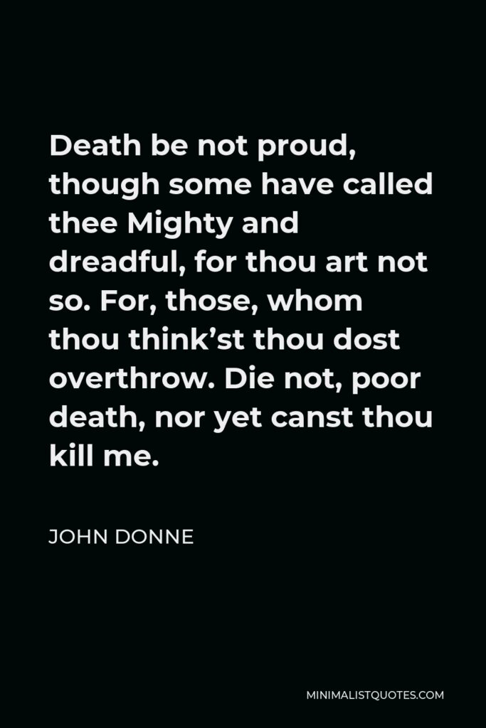 John Donne Quote - Death be not proud, though some have called thee Mighty and dreadful, for thou art not so. For, those, whom thou think’st thou dost overthrow. Die not, poor death, nor yet canst thou kill me.