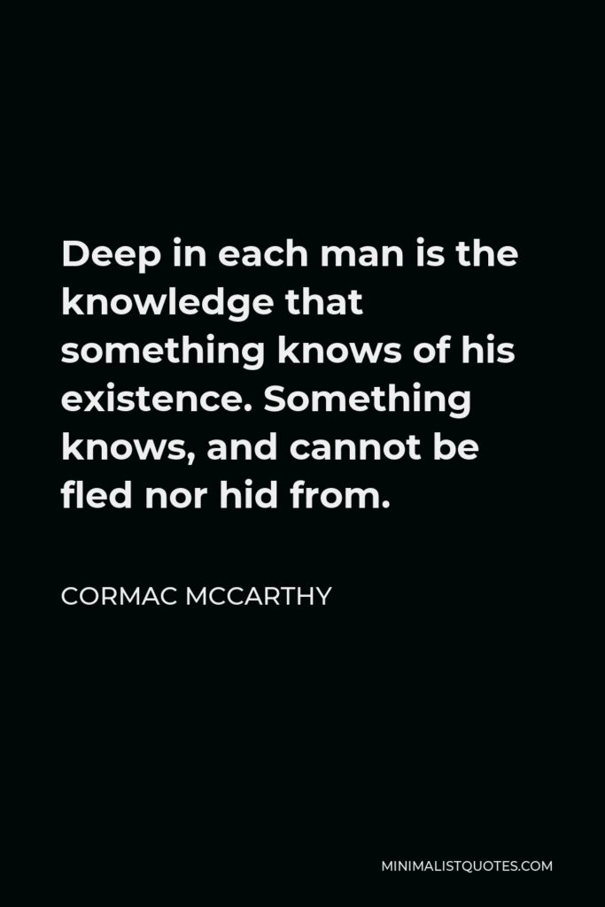 Cormac McCarthy Quote - Deep in each man is the knowledge that something knows of his existence. Something knows, and cannot be fled nor hid from.