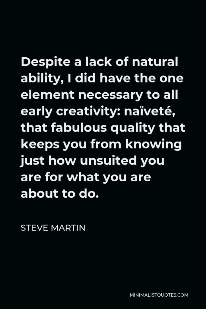 Steve Martin Quote - Despite a lack of natural ability, I did have the one element necessary to all early creativity: naïveté, that fabulous quality that keeps you from knowing just how unsuited you are for what you are about to do.