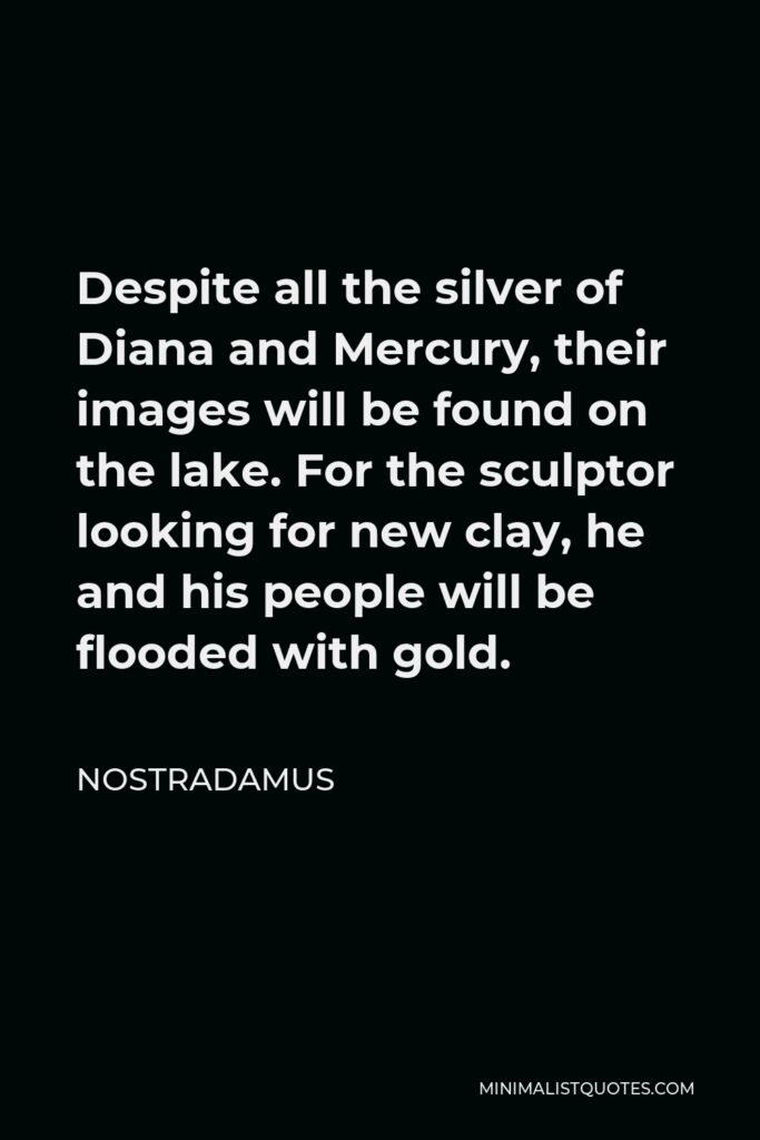 Nostradamus Quote - Despite all the silver of Diana and Mercury, their images will be found on the lake. For the sculptor looking for new clay, he and his people will be flooded with gold.