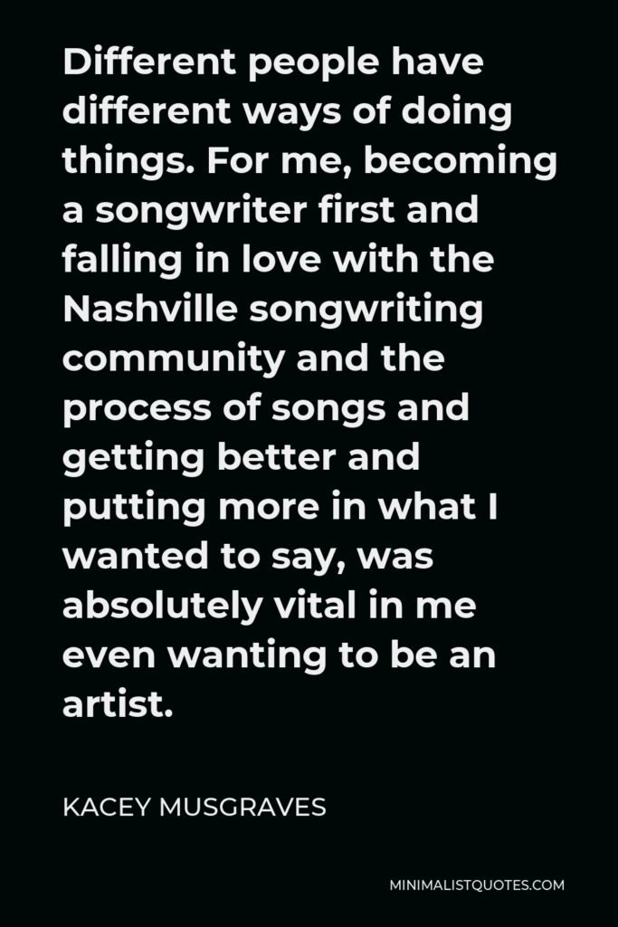 Kacey Musgraves Quote - Different people have different ways of doing things. For me, becoming a songwriter first and falling in love with the Nashville songwriting community and the process of songs and getting better and putting more in what I wanted to say, was absolutely vital in me even wanting to be an artist.