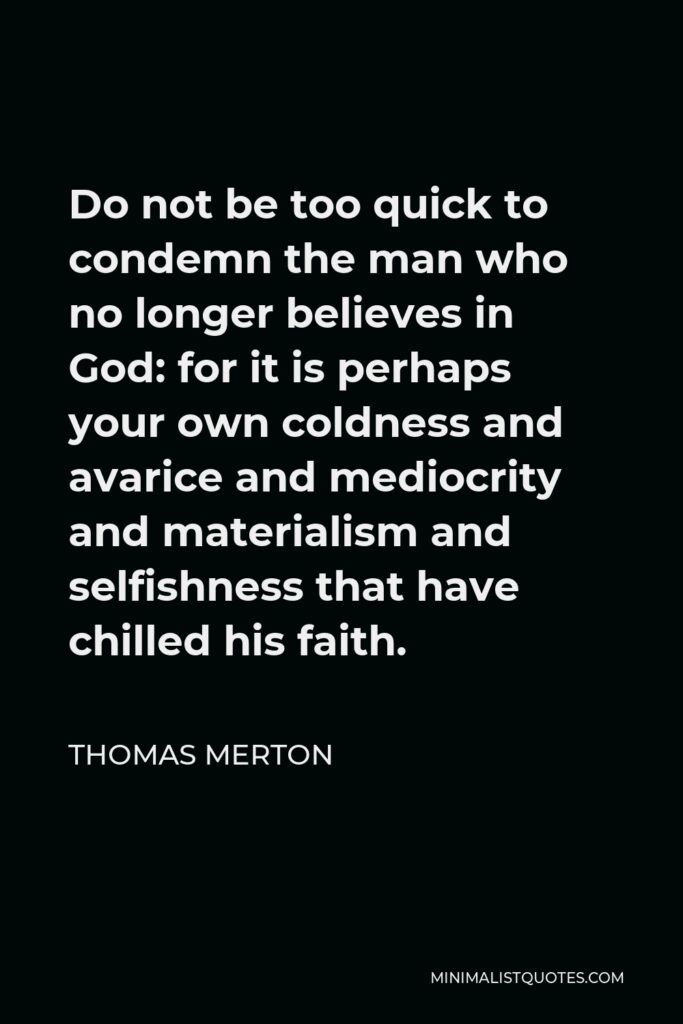 Thomas Merton Quote - Do not be too quick to condemn the man who no longer believes in God: for it is perhaps your own coldness and avarice and mediocrity and materialism and selfishness that have chilled his faith.