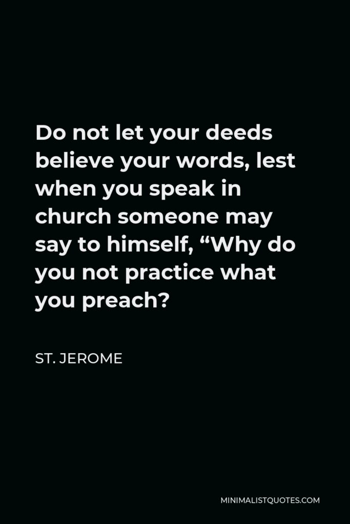 St. Jerome Quote - Do not let your deeds believe your words, lest when you speak in church someone may say to himself, “Why do you not practice what you preach?