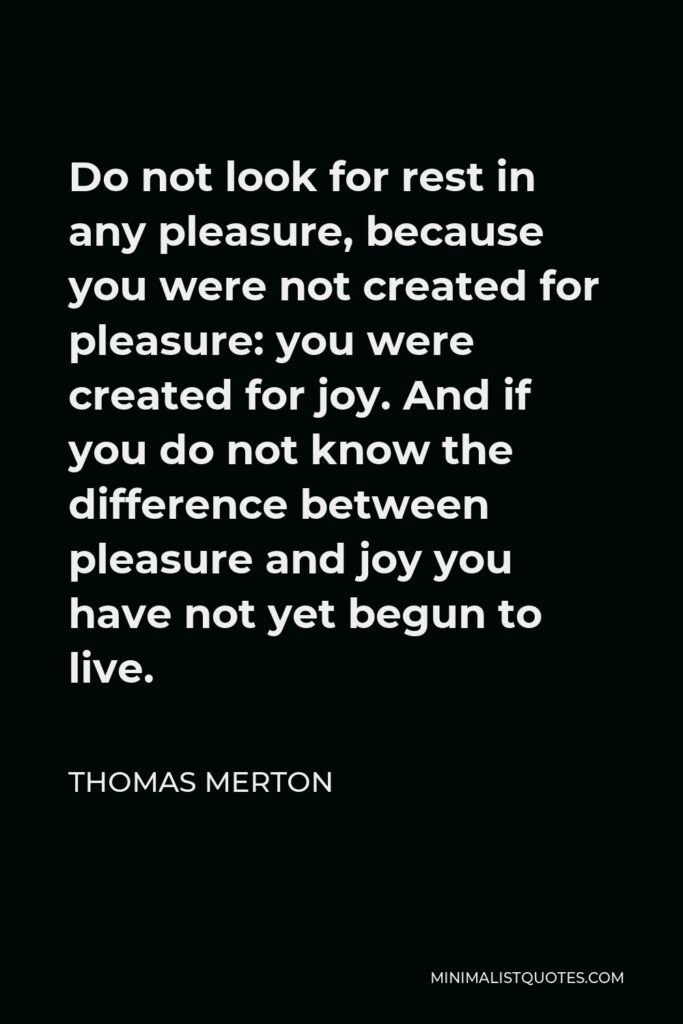 Thomas Merton Quote - Do not look for rest in any pleasure, because you were not created for pleasure: you were created for joy. And if you do not know the difference between pleasure and joy you have not yet begun to live.
