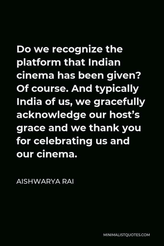 Aishwarya Rai Quote - Do we recognize the platform that Indian cinema has been given? Of course. And typically India of us, we gracefully acknowledge our host’s grace and we thank you for celebrating us and our cinema.