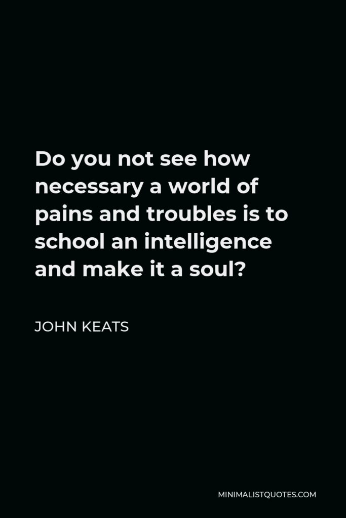 John Keats Quote - Do you not see how necessary a world of pains and troubles is to school an intelligence and make it a soul?