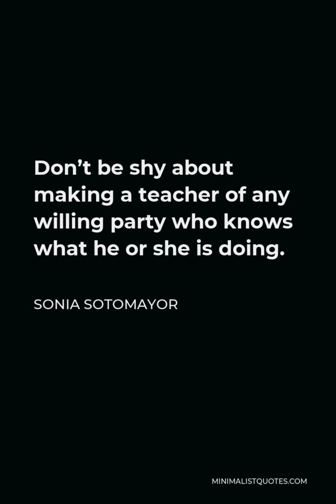 Sonia Sotomayor Quote - Don’t be shy about making a teacher of any willing party who knows what he or she is doing.