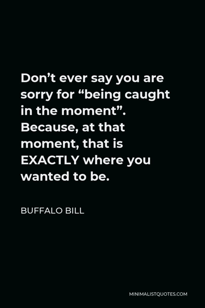 Buffalo Bill Quote - Don’t ever say you are sorry for “being caught in the moment”. Because, at that moment, that is EXACTLY where you wanted to be.