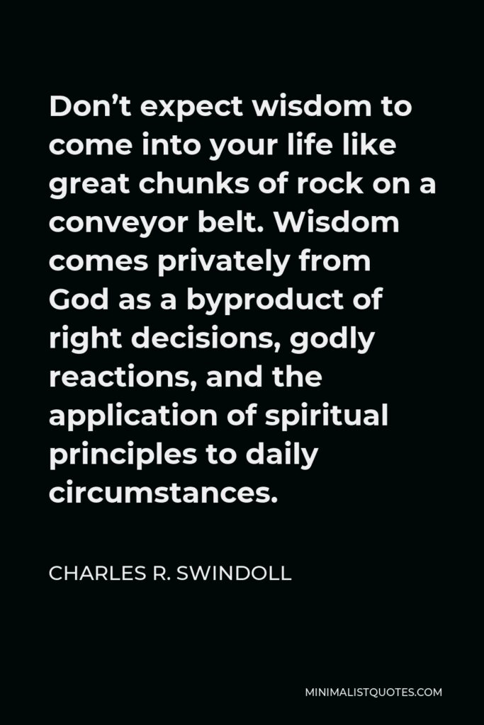 Charles R. Swindoll Quote - Don’t expect wisdom to come into your life like great chunks of rock on a conveyor belt. Wisdom comes privately from God as a byproduct of right decisions, godly reactions, and the application of spiritual principles to daily circumstances.