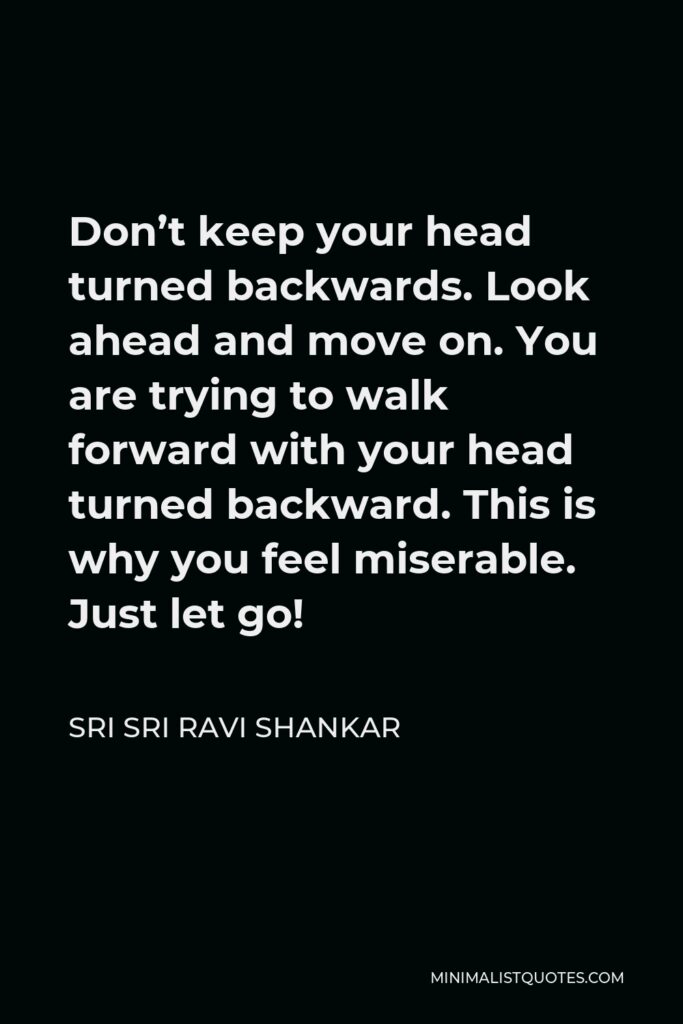Sri Sri Ravi Shankar Quote - Don’t keep your head turned backwards. Look ahead and move on. You are trying to walk forward with your head turned backward. This is why you feel miserable. Just let go!