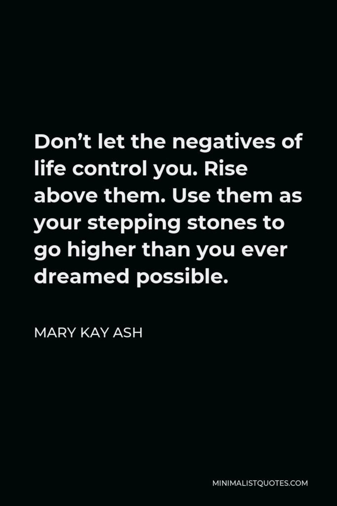 Mary Kay Ash Quote - Don’t let the negatives of life control you. Rise above them. Use them as your stepping stones to go higher than you ever dreamed possible.