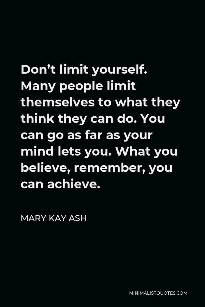 Mary Kay Ash Quote - Don’t limit yourself. Many people limit themselves to what they think they can do. You can go as far as your mind lets you. What you believe, remember, you can achieve.