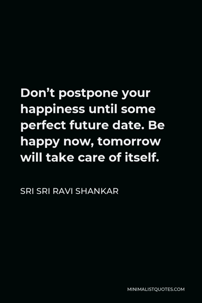 Sri Sri Ravi Shankar Quote - Don’t postpone your happiness until some perfect future date. Be happy now, tomorrow will take care of itself.