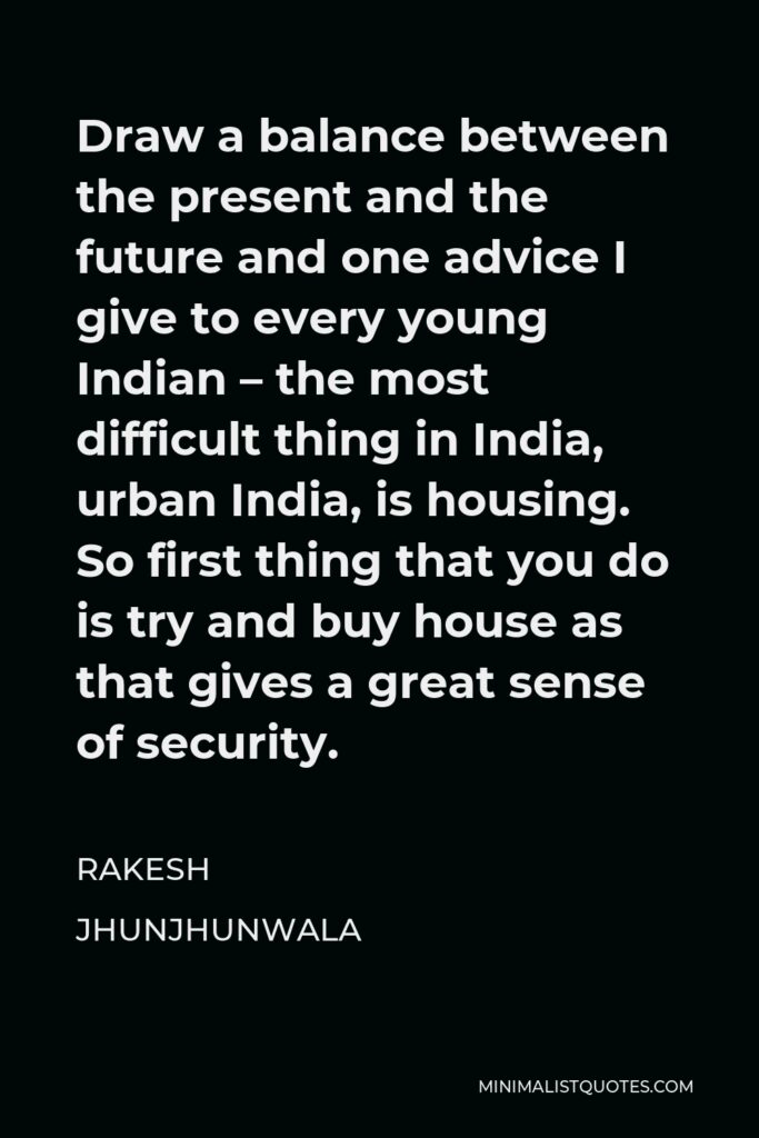 Rakesh Jhunjhunwala Quote - Draw a balance between the present and the future and one advice I give to every young Indian – the most difficult thing in India, urban India, is housing. So first thing that you do is try and buy house as that gives a great sense of security.