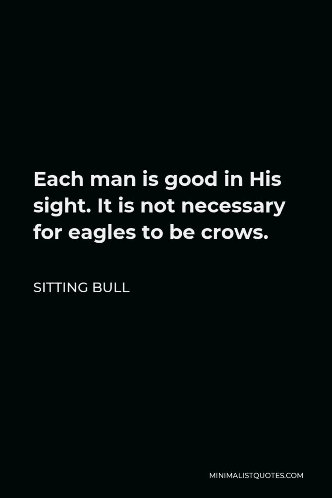 Sitting Bull Quote - Each man is good in His sight. It is not necessary for eagles to be crows.