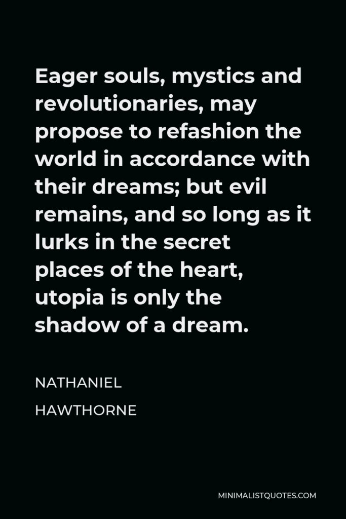 Nathaniel Hawthorne Quote - Eager souls, mystics and revolutionaries, may propose to refashion the world in accordance with their dreams; but evil remains, and so long as it lurks in the secret places of the heart, utopia is only the shadow of a dream.