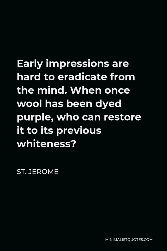St. Jerome Quote - Early impressions are hard to eradicate from the mind. When once wool has been dyed purple, who can restore it to its previous whiteness?