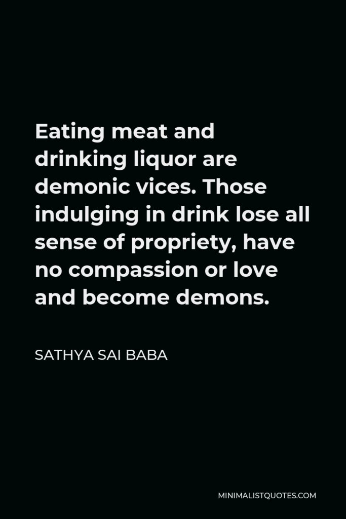 Sathya Sai Baba Quote - Eating meat and drinking liquor are demonic vices. Those indulging in drink lose all sense of propriety, have no compassion or love and become demons.