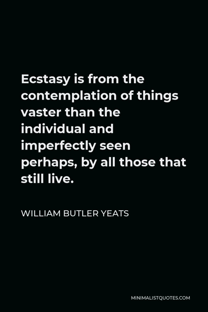 William Butler Yeats Quote - Ecstasy is from the contemplation of things vaster than the individual and imperfectly seen perhaps, by all those that still live.