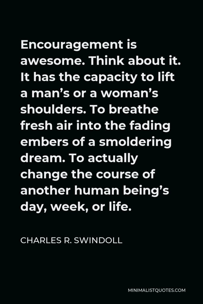 Charles R. Swindoll Quote - Encouragement is awesome. Think about it. It has the capacity to lift a man’s or a woman’s shoulders. To breathe fresh air into the fading embers of a smoldering dream. To actually change the course of another human being’s day, week, or life.