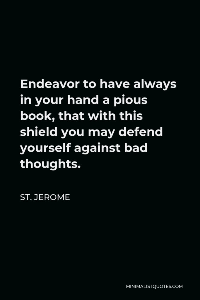 St. Jerome Quote - Endeavor to have always in your hand a pious book, that with this shield you may defend yourself against bad thoughts.