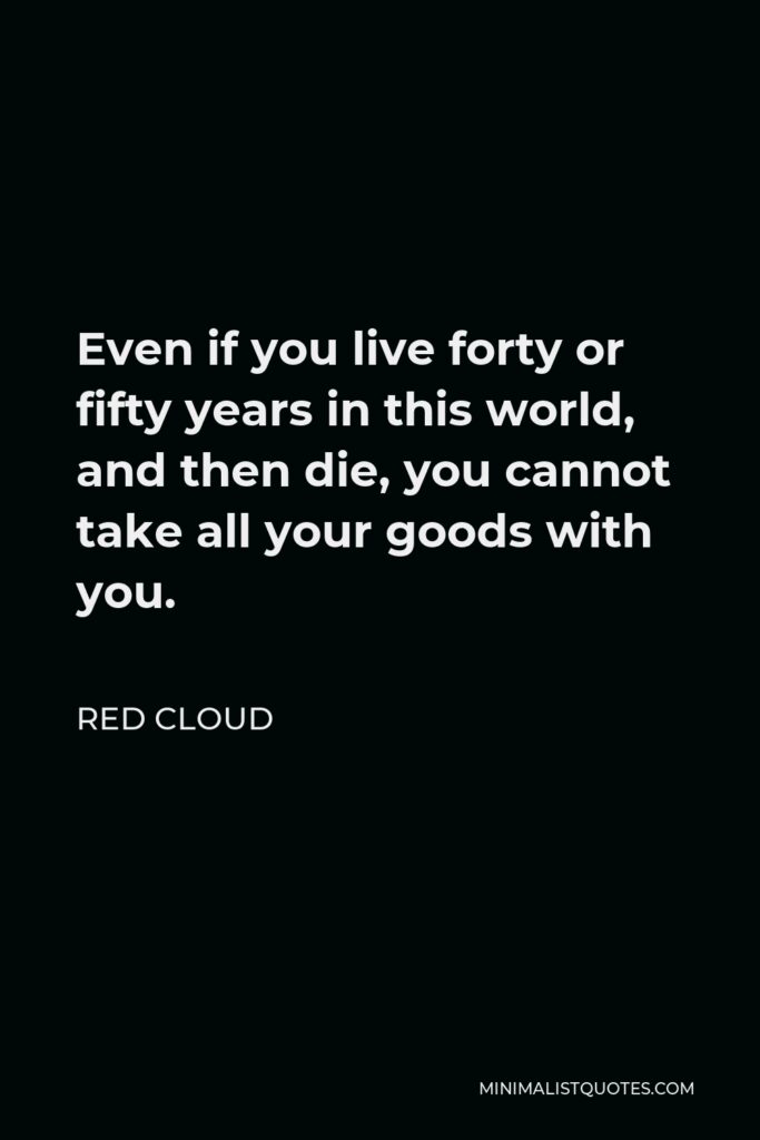 Red Cloud Quote - Even if you live forty or fifty years in this world, and then die, you cannot take all your goods with you.