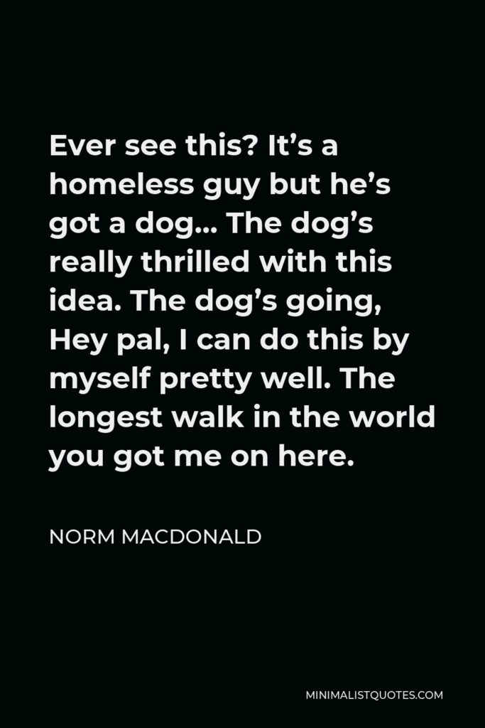 Norm MacDonald Quote - Ever see this? It’s a homeless guy but he’s got a dog… The dog’s really thrilled with this idea. The dog’s going, Hey pal, I can do this by myself pretty well. The longest walk in the world you got me on here.