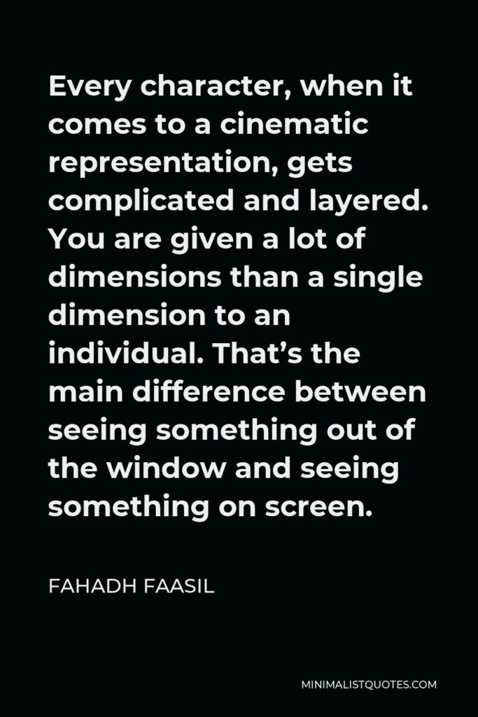 Fahadh Faasil Quote - Every character, when it comes to a cinematic representation, gets complicated and layered. You are given a lot of dimensions than a single dimension to an individual. That’s the main difference between seeing something out of the window and seeing something on screen.