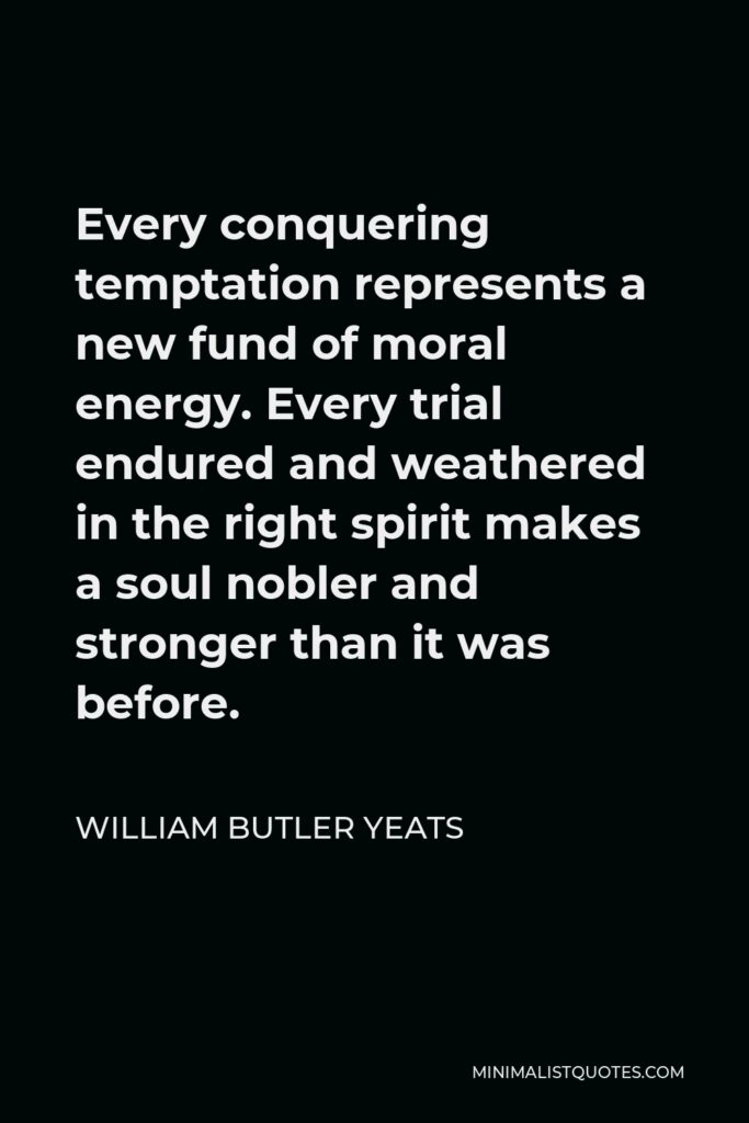 William Butler Yeats Quote - Every conquering temptation represents a new fund of moral energy. Every trial endured and weathered in the right spirit makes a soul nobler and stronger than it was before.