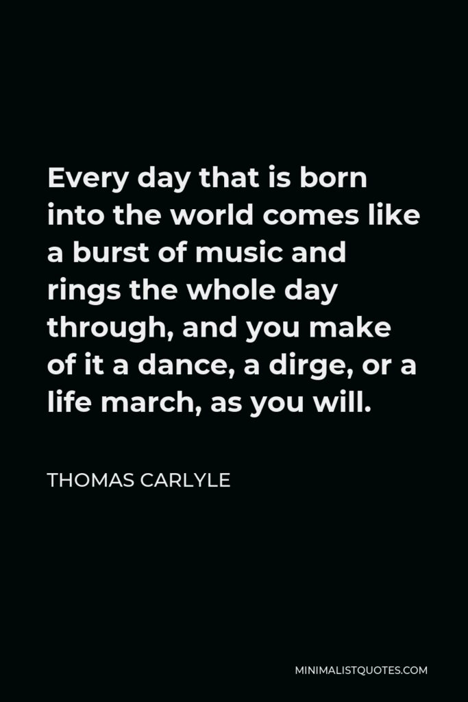 Thomas Carlyle Quote - Every day that is born into the world comes like a burst of music and rings the whole day through, and you make of it a dance, a dirge, or a life march, as you will.