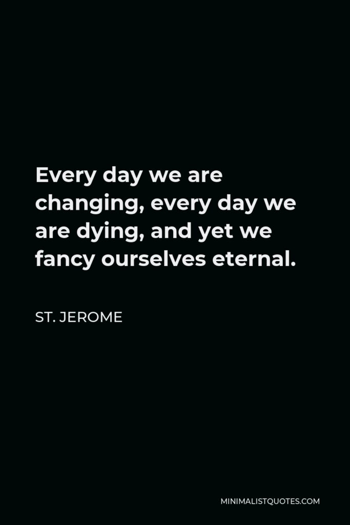 St. Jerome Quote - Every day we are changing, every day we are dying, and yet we fancy ourselves eternal.