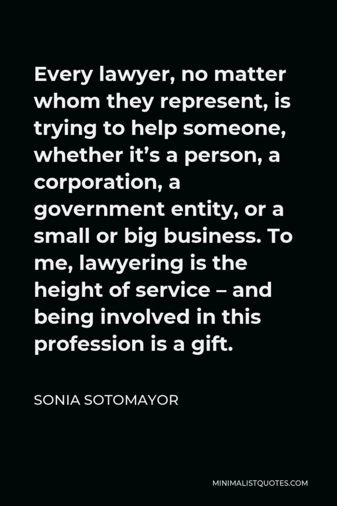 Sonia Sotomayor Quote - Every lawyer, no matter whom they represent, is trying to help someone, whether it’s a person, a corporation, a government entity, or a small or big business. To me, lawyering is the height of service – and being involved in this profession is a gift.