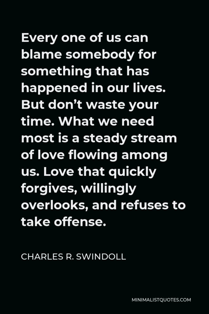 Charles R. Swindoll Quote - Every one of us can blame somebody for something that has happened in our lives. But don’t waste your time. What we need most is a steady stream of love flowing among us. Love that quickly forgives, willingly overlooks, and refuses to take offense.