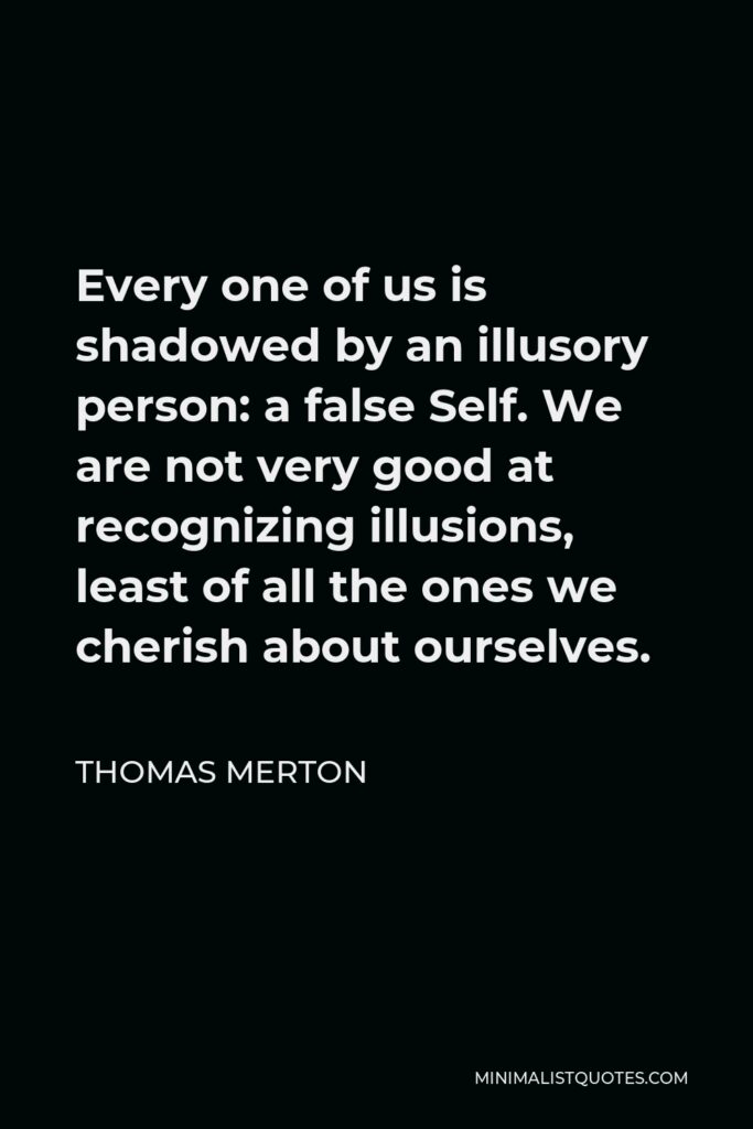 Thomas Merton Quote - Every one of us is shadowed by an illusory person: a false Self. We are not very good at recognizing illusions, least of all the ones we cherish about ourselves.