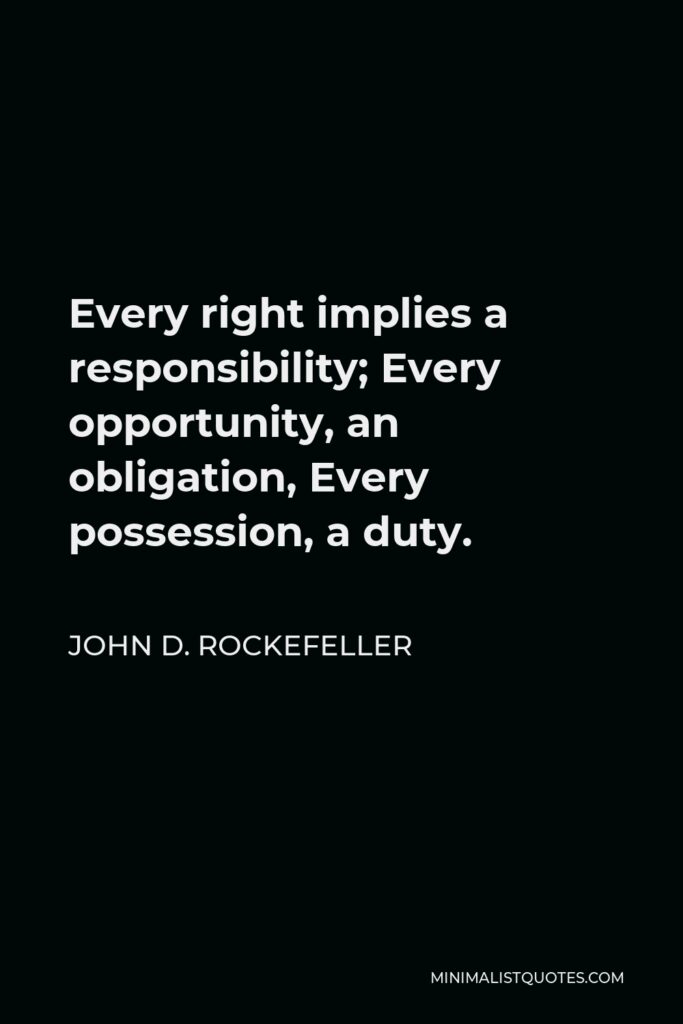John D. Rockefeller Quote - Every right implies a responsibility; Every opportunity, an obligation, Every possession, a duty.