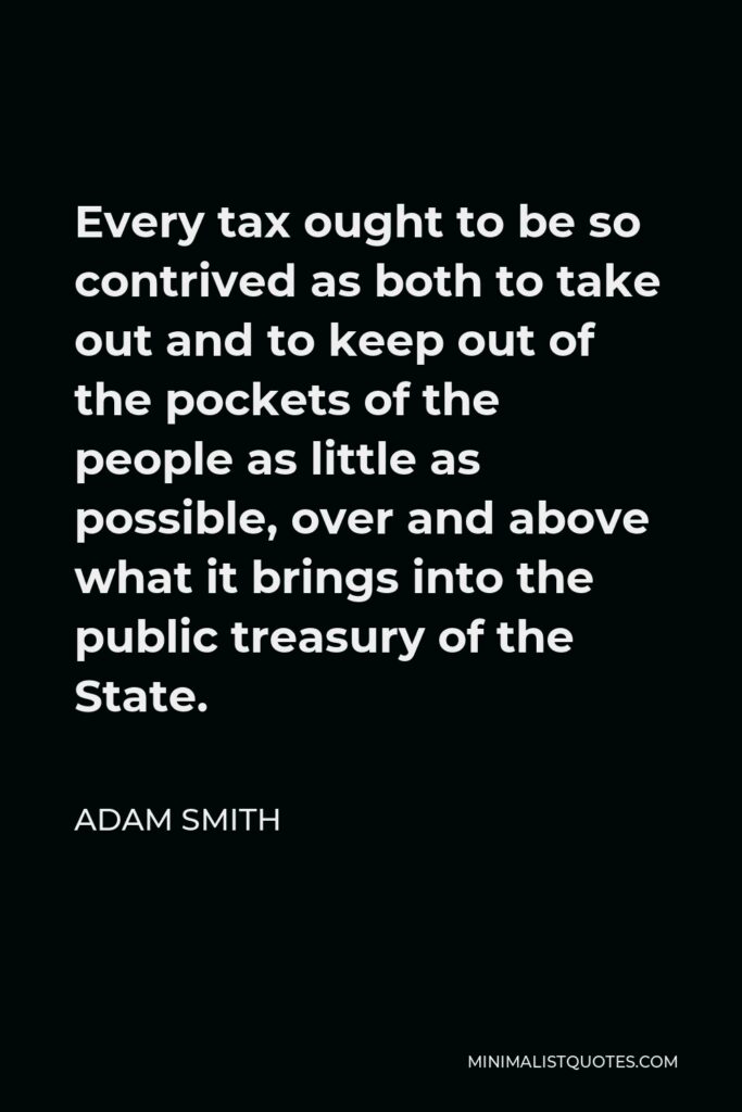 Adam Smith Quote - Every tax ought to be so contrived as both to take out and to keep out of the pockets of the people as little as possible, over and above what it brings into the public treasury of the State.