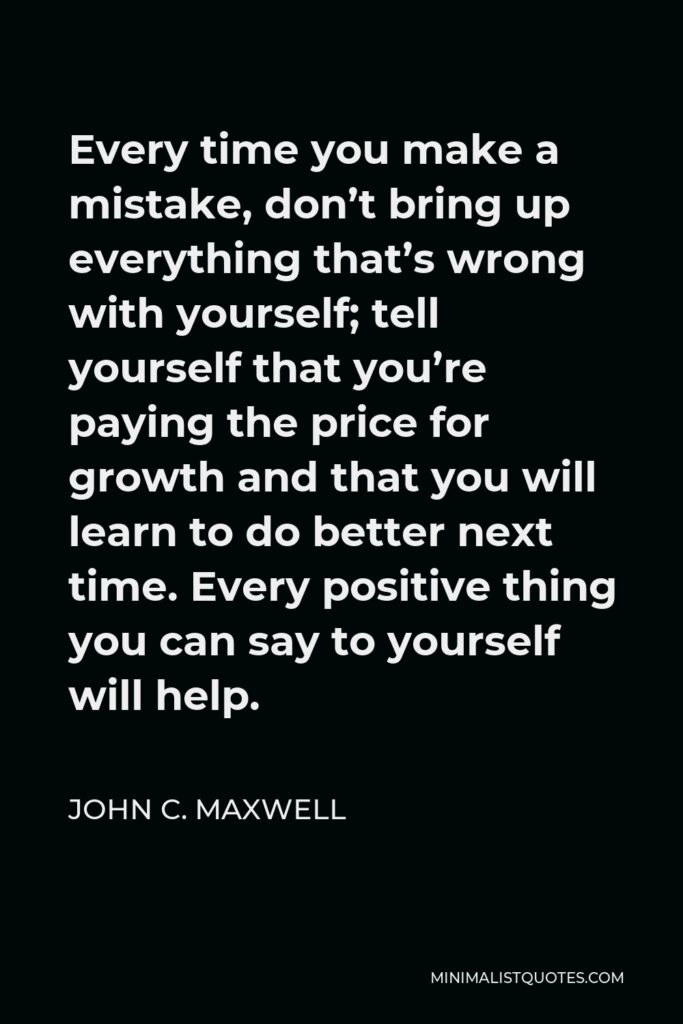 John C. Maxwell Quote - Every time you make a mistake, don’t bring up everything that’s wrong with yourself; tell yourself that you’re paying the price for growth and that you will learn to do better next time. Every positive thing you can say to yourself will help.