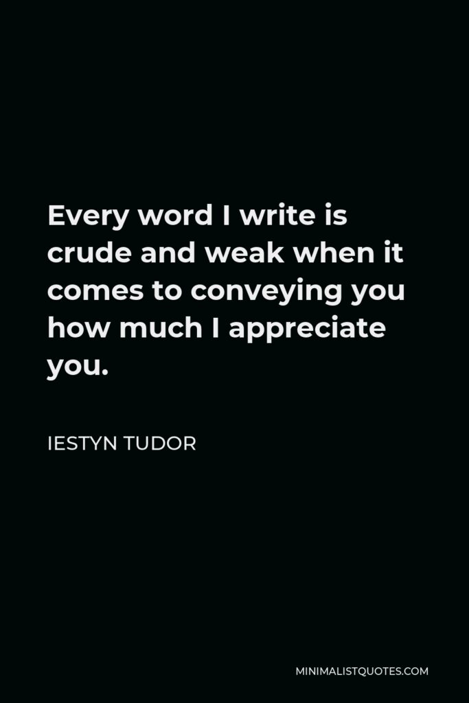 Iestyn Tudor Quote - Every word I write is crude and weak when it comes to conveying you how much I appreciate you.